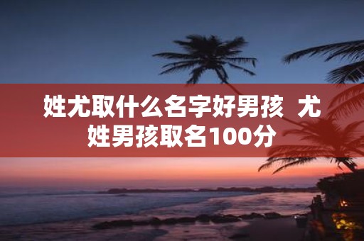 姓尤取什么名字好男孩 尤姓男孩取名100分