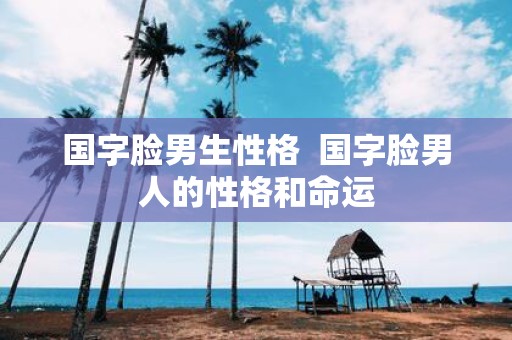 国字脸男生性格 国字脸男人的性格和命运