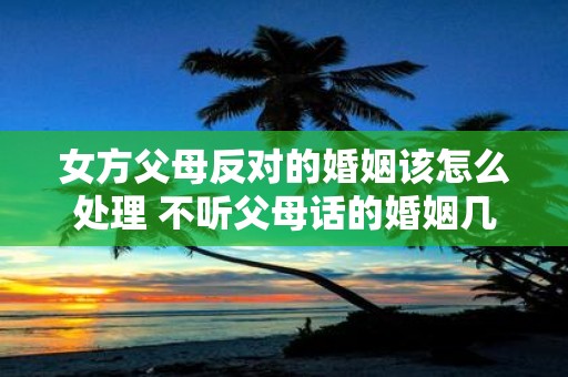 女方父母反对的婚姻该怎么处理 不听父母话的婚姻几乎都后悔