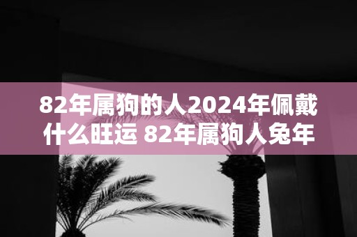 82年属狗的人2025年佩戴什么旺运 82年属狗人蛇年旺运吉祥物