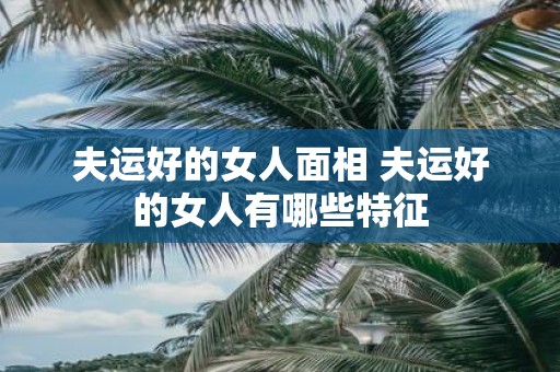 夫运好的女人面相 夫运好的女人有哪些特征