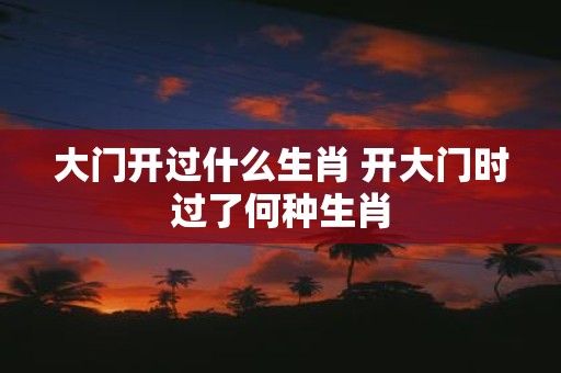 大门开过什么生肖 开大门时过了何种生肖