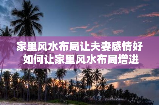 家里风水布局让夫妻感情好 如何让家里风水布局增进夫妻感情