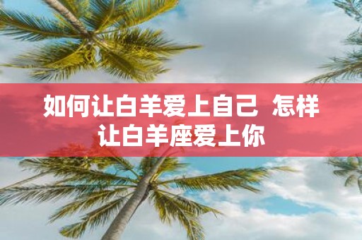 如何让白羊爱上自己 怎样让白羊座爱上你