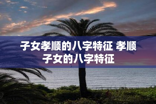 子女孝顺的八字特征 孝顺子女的八字特征