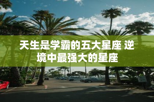 天生是学霸的五大星座 逆境中最强大的星座