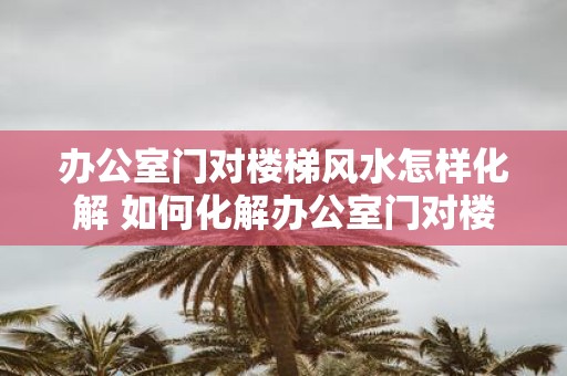 办公室门对楼梯风水怎样化解 如何化解办公室门对楼梯的风水煞气