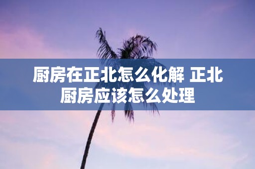 厨房在正北怎么化解 正北厨房应该怎么处理