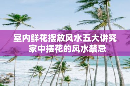 室内鲜花摆放风水五大讲究 家中摆花的风水禁忌