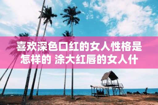 喜欢深色口红的女人性格是怎样的 涂大红唇的女人什么心理