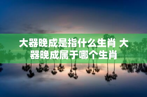 大器晚成是指什么生肖 大器晚成属于哪个生肖