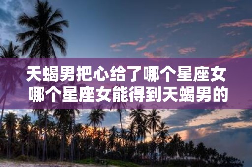 天蝎男把心给了哪个星座女 哪个星座女能得到天蝎男的心