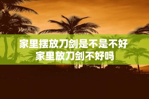 家里摆放刀剑是不是不好 家里放刀剑不好吗
