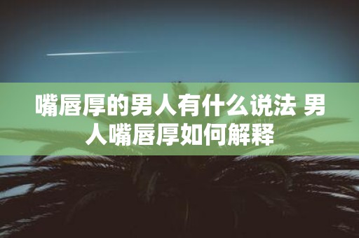 嘴唇厚的男人有什么说法 男人嘴唇厚如何解释