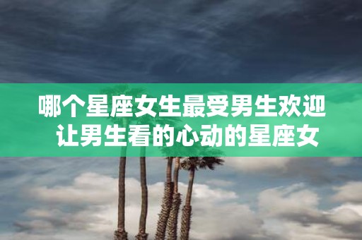哪个星座女生最受男生欢迎 让男生看的心动的星座女