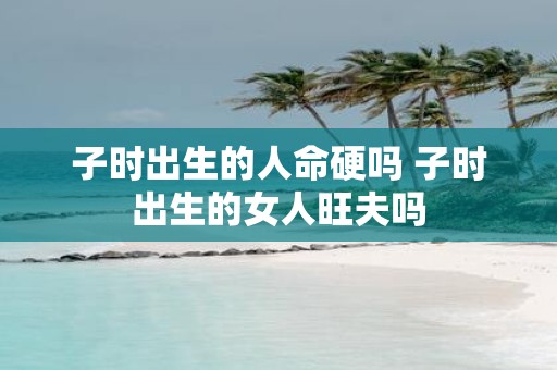 子时出生的人命硬吗 子时出生的女人旺夫吗