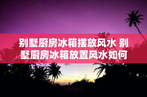 别墅厨房冰箱摆放风水 别墅厨房冰箱放置风水如何