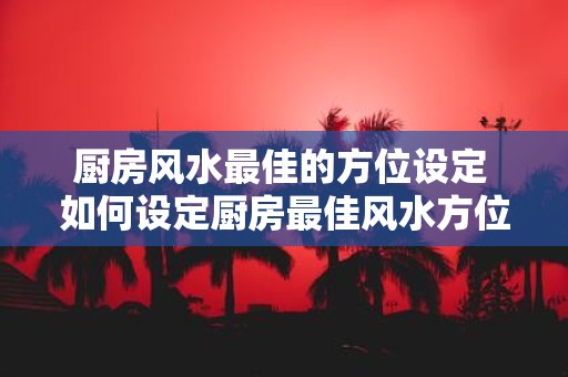 厨房风水最佳的方位设定 如何设定厨房最佳风水方位