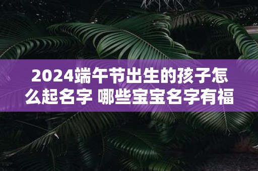 2025端午节出生的孩子怎么起名字 哪些宝宝名字有福气