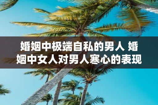 婚姻中极端自私的男人 婚姻中女人对男人寒心的表现