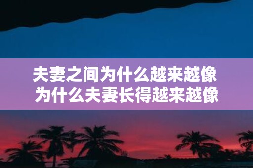 夫妻之间为什么越来越像 为什么夫妻长得越来越像