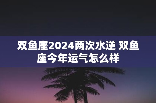 双鱼座2025两次水逆 双鱼座今年运气怎么样