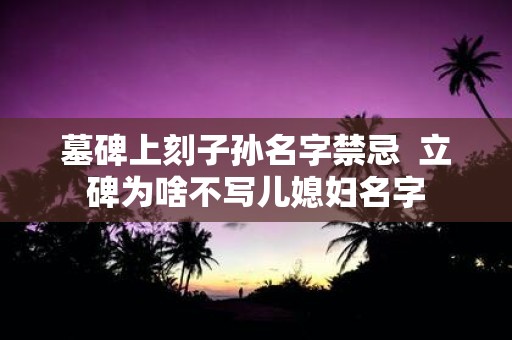 墓碑上刻子孙名字禁忌 立碑为啥不写儿媳妇名字