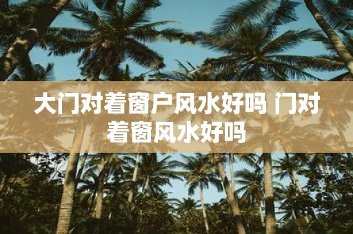大门对着窗户风水好吗 门对着窗风水好吗