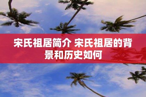 宋氏祖居简介 宋氏祖居的背景和历史如何