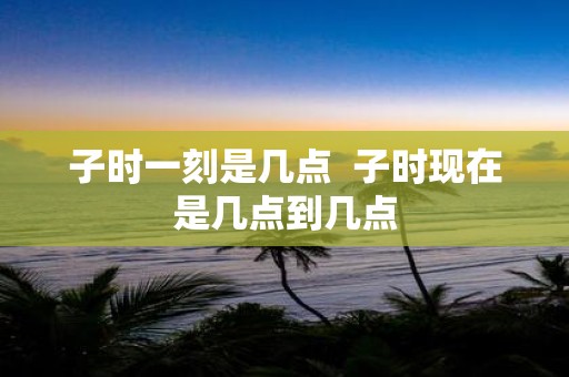 子时一刻是几点 子时现在是几点到几点