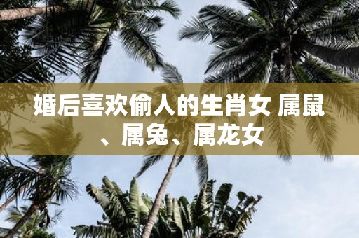 婚后喜欢偷人的生肖女 属鼠、属兔、属龙女