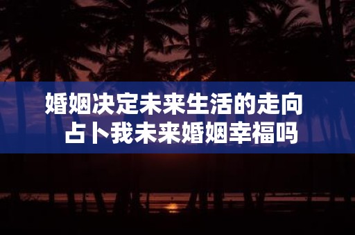 婚姻决定未来生活的走向 占卜我未来婚姻幸福吗