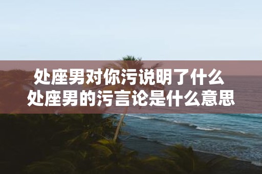 处座男对你污说明了什么 处座男的污言论是什么意思