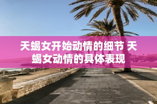 天蝎女开始动情的细节 天蝎女动情的具体表现
