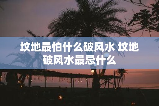 坟地最怕什么破风水 坟地破风水最忌什么