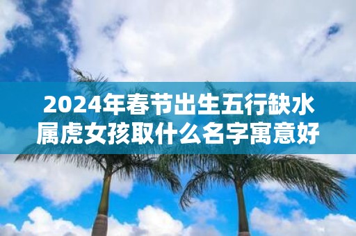 2025年春节出生五行缺水属虎女孩取什么名字寓意好