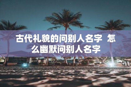 古代礼貌的问别人名字 怎么幽默问别人名字