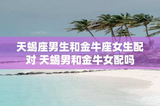 天蝎座男生和金牛座女生配对 天蝎男和金牛女配吗