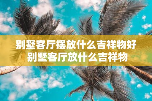 别墅客厅摆放什么吉祥物好 别墅客厅放什么吉祥物