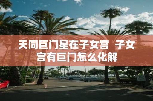 天同巨门星在子女宫 子女宫有巨门怎么化解