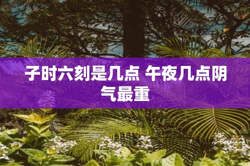 子时六刻是几点 午夜几点阴气最重 子时六刻是几点 午夜几点阴气最重