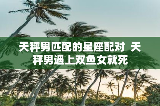 天秤男匹配的星座配对 天秤男遇上双鱼女就死