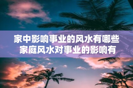 家中影响事业的风水有哪些 家庭风水对事业的影响有哪些