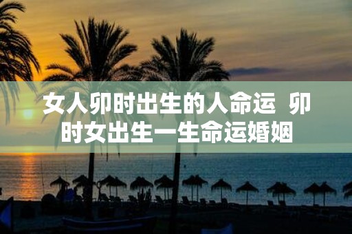 女人卯时出生的人命运 卯时女出生一生命运婚姻