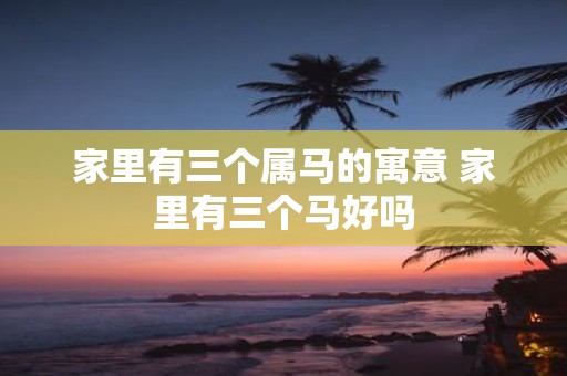 家里有三个属马的寓意 家里有三个马好吗