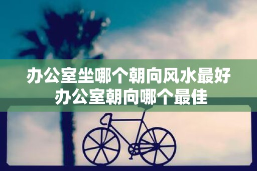 办公室坐哪个朝向风水最好 办公室朝向哪个最佳