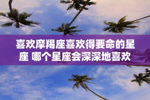 喜欢摩羯座喜欢得要命的星座 哪个星座会深深地喜欢上摩羯座