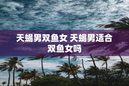 天蝎男双鱼女 天蝎男适合双鱼女吗