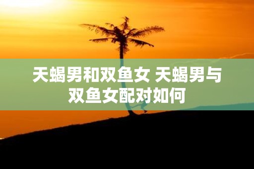 天蝎男和双鱼女 天蝎男与双鱼女配对如何