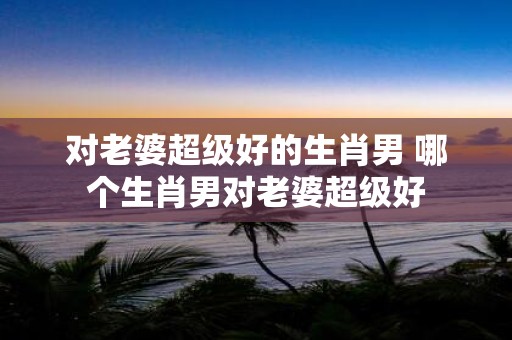 对老婆超级好的生肖男 哪个生肖男对老婆超级好